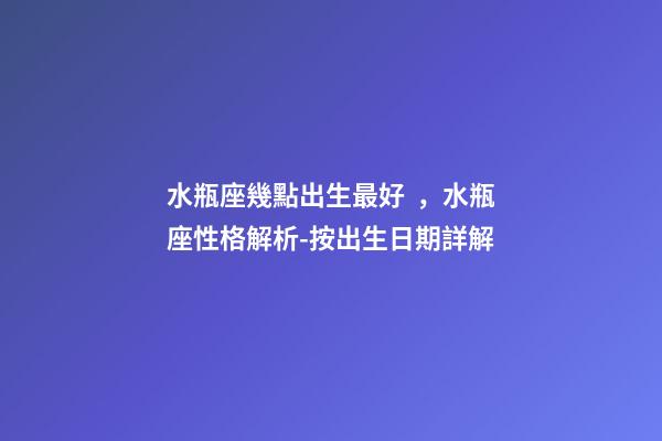 水瓶座幾點出生最好，水瓶座性格解析-按出生日期詳解